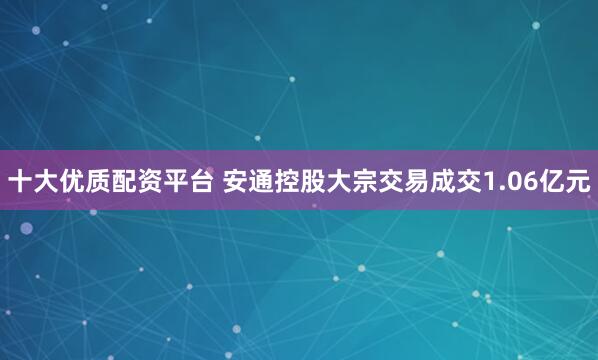 十大优质配资平台 安通控股大宗交易成交1.06亿元