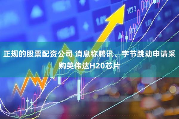正规的股票配资公司 消息称腾讯、字节跳动申请采购英伟达H20芯片