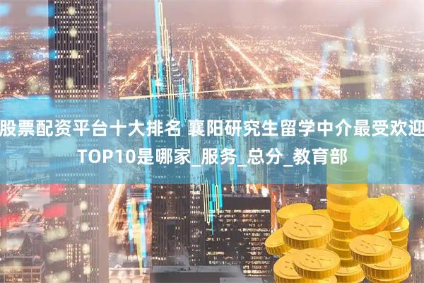 股票配资平台十大排名 襄阳研究生留学中介最受欢迎TOP10是哪家_服务_总分_教育部