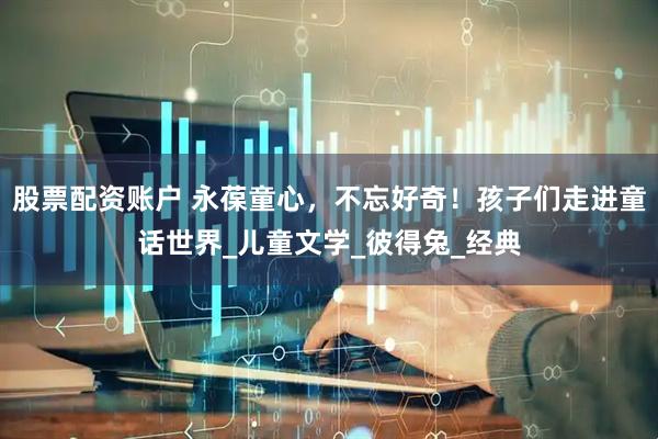股票配资账户 永葆童心，不忘好奇！孩子们走进童话世界_儿童文学_彼得兔_经典
