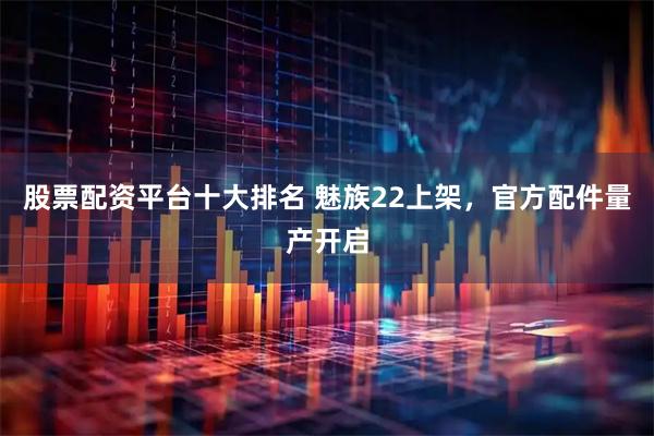 股票配资平台十大排名 魅族22上架，官方配件量产开启