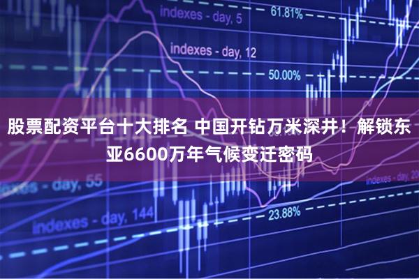 股票配资平台十大排名 中国开钻万米深井！解锁东亚6600万年气候变迁密码