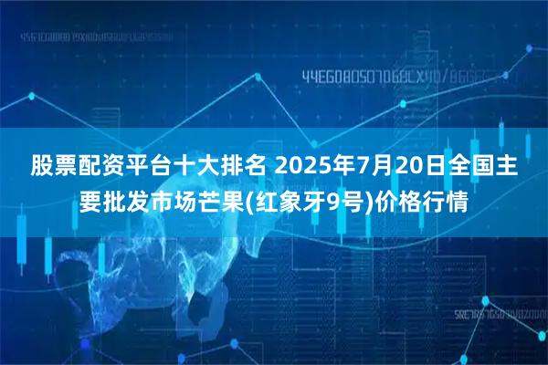 股票配资平台十大排名 2025年7月20日全国主要批发市场芒果(红象牙9号)价格行情