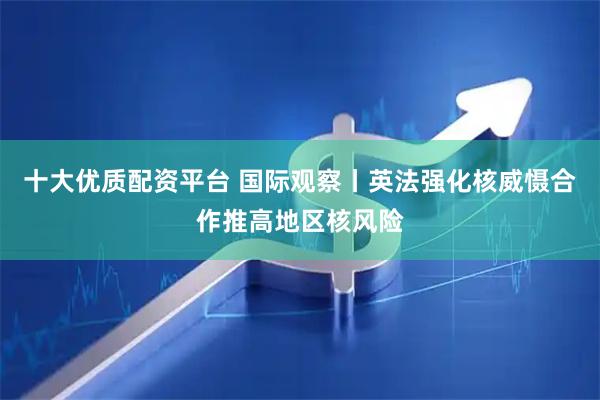 十大优质配资平台 国际观察丨英法强化核威慑合作推高地区核风险