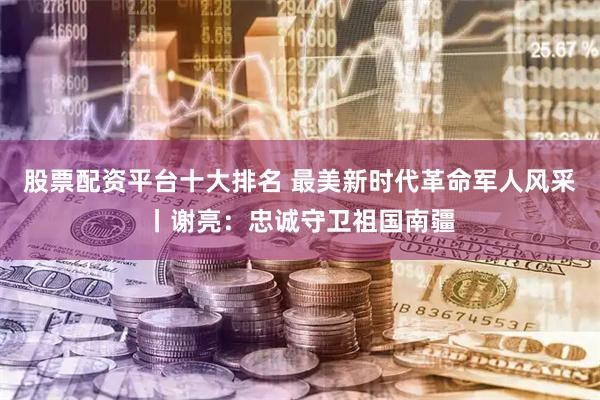 股票配资平台十大排名 最美新时代革命军人风采丨谢亮：忠诚守卫祖国南疆