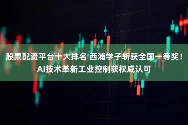 股票配资平台十大排名 西浦学子斩获全国一等奖！AI技术革新工业控制获权威认可