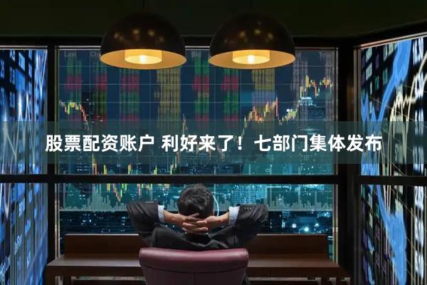 股票配资账户 利好来了！七部门集体发布