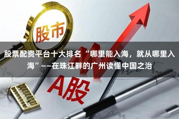股票配资平台十大排名 “哪里能入海，就从哪里入海”——在珠江畔的广州读懂中国之治
