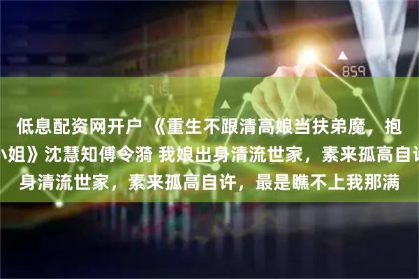 低息配资网开户 《重生不跟清高娘当扶弟魔，抱紧首富爹大腿当千金小姐》沈慧知傅令漪 我娘出身清流世家，素来孤高自许，最是瞧不上我那满