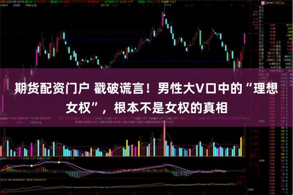 期货配资门户 戳破谎言!男性大V口中的“理想女权”,根本不是女权的真相