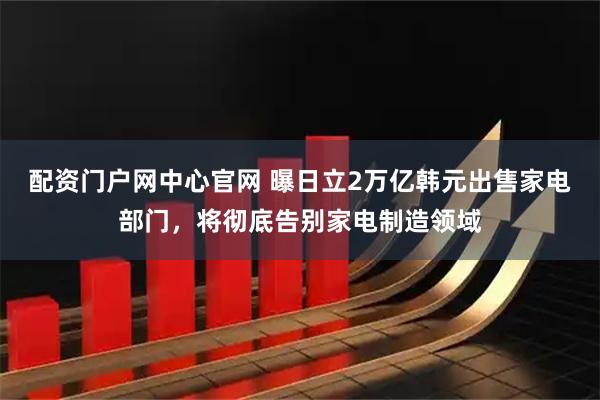 配资门户网中心官网 曝日立2万亿韩元出售家电部门，将彻底告别家电制造领域
