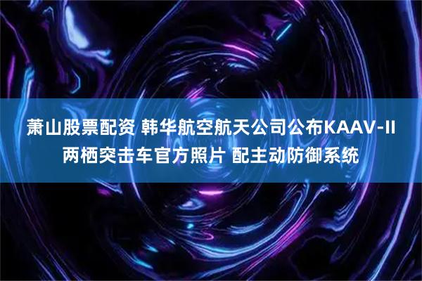 萧山股票配资 韩华航空航天公司公布KAAV-II两栖突击车官方照片 配主动防御系统