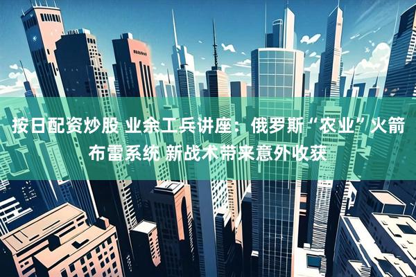按日配资炒股 业余工兵讲座：俄罗斯“农业”火箭布雷系统 新战术带来意外收获