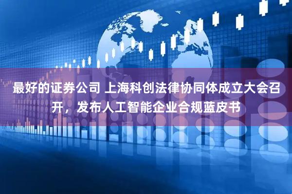 最好的证券公司 上海科创法律协同体成立大会召开,发布人工智能企业合规蓝皮书