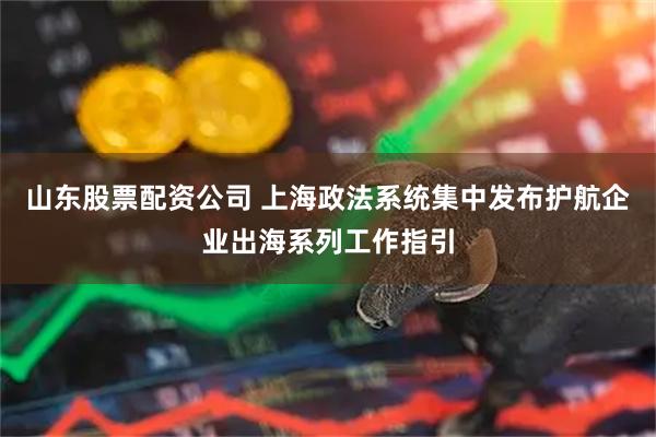山东股票配资公司 上海政法系统集中发布护航企业出海系列工作指引